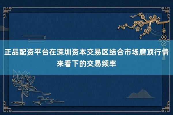 正品配资平台在深圳资本交易区结合市场磨顶行情来看下的交易频率