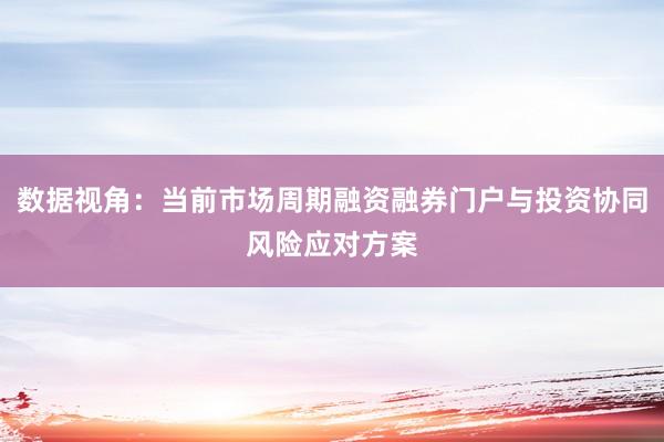 数据视角：当前市场周期融资融券门户与投资协同风险应对方案