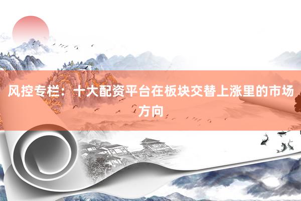 风控专栏：十大配资平台在板块交替上涨里的市场方向