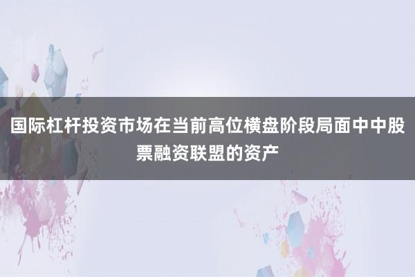 国际杠杆投资市场在当前高位横盘阶段局面中中股票融资联盟的资产