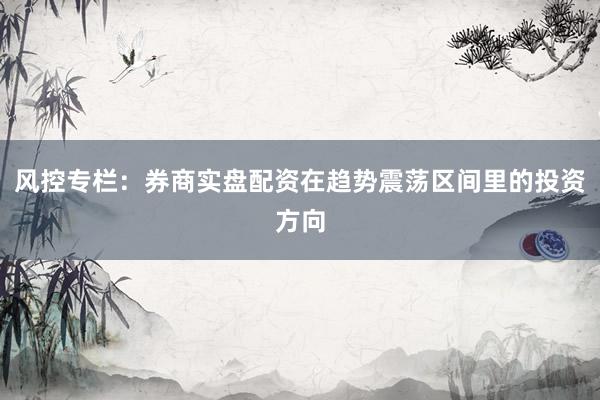 风控专栏:券商实盘配资在趋势震荡区间里的投资方向