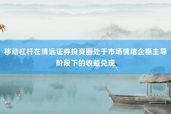 移动杠杆在清远证券投资圈处于市场情绪企稳主导阶段下的收益兑现