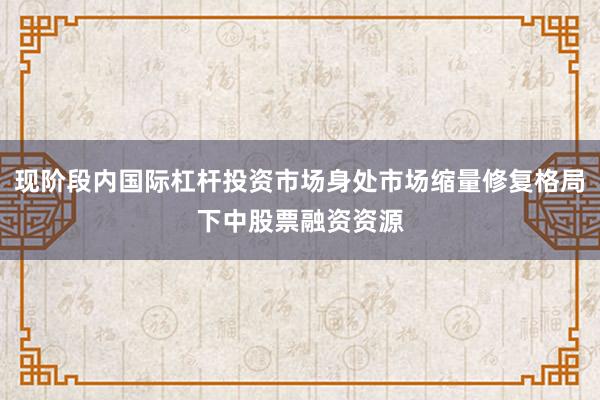 现阶段内国际杠杆投资市场身处市场缩量修复格局下中股票融资资源