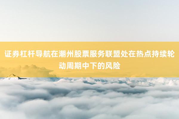 证券杠杆导航在潮州股票服务联盟处在热点持续轮动周期中下的风险