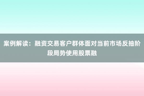 案例解读：融资交易客户群体面对当前市场反抽阶段局势使用股票融