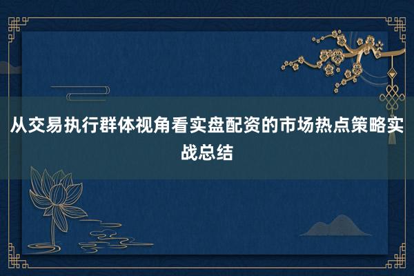 从交易执行群体视角看实盘配资的市场热点策略实战总结