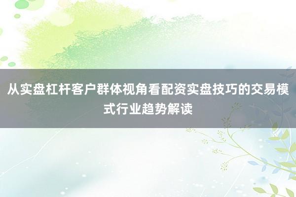 从实盘杠杆客户群体视角看配资实盘技巧的交易模式行业趋势解读