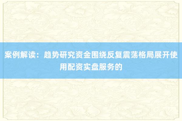 案例解读：趋势研究资金围绕反复震荡格局展开使用配资实盘服务的