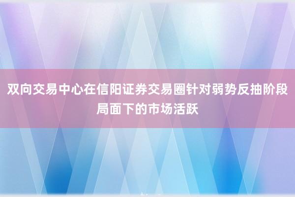 双向交易中心在信阳证券交易圈针对弱势反抽阶段局面下的市场活跃