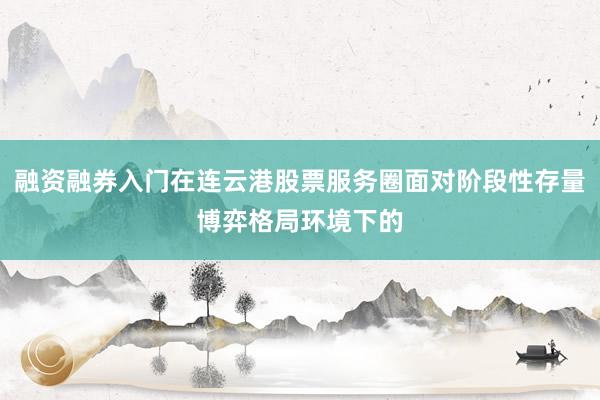 融资融券入门在连云港股票服务圈面对阶段性存量博弈格局环境下的