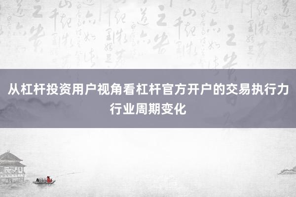 从杠杆投资用户视角看杠杆官方开户的交易执行力行业周期变化