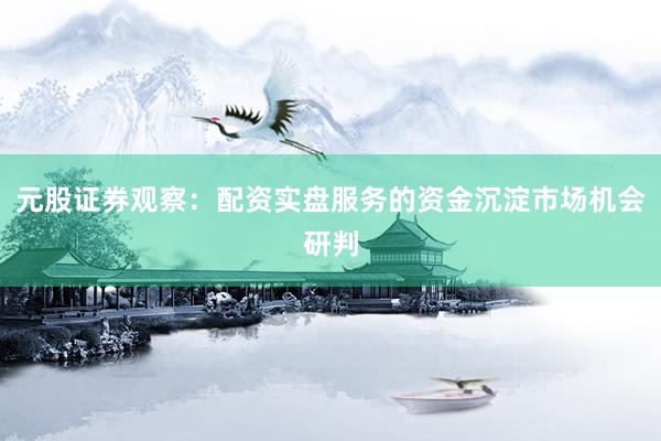 元股证券观察：配资实盘服务的资金沉淀市场机会研判