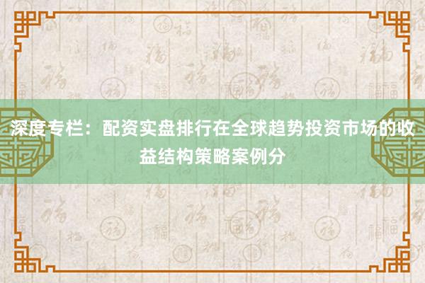 深度专栏:配资实盘排行在全球趋势投资市场的收益结构策略案例分