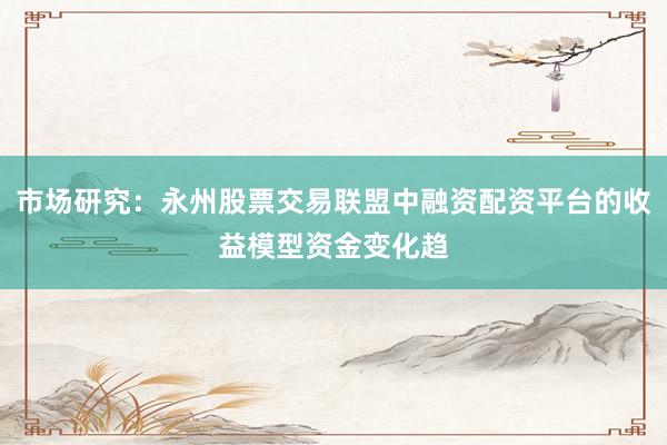市场研究：永州股票交易联盟中融资配资平台的收益模型资金变化趋