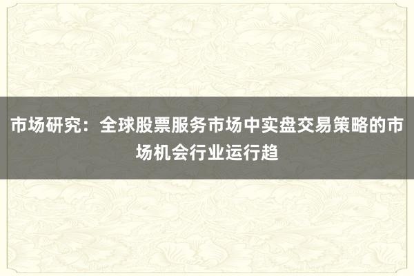 市场研究:全球股票服务市场中实盘交易策略的市场机会行业运行趋