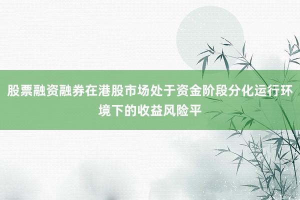股票融资融券在港股市场处于资金阶段分化运行环境下的收益风险平