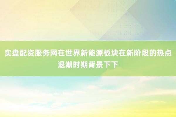实盘配资服务网在世界新能源板块在新阶段的热点退潮时期背景下下