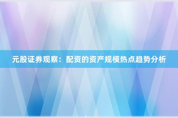元股证券观察：配资的资产规模热点趋势分析