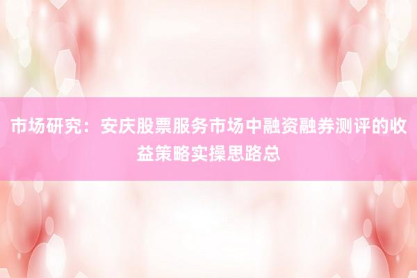 市场研究：安庆股票服务市场中融资融券测评的收益策略实操思路总