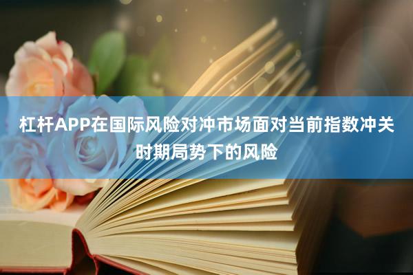 杠杆APP在国际风险对冲市场面对当前指数冲关时期局势下的风险