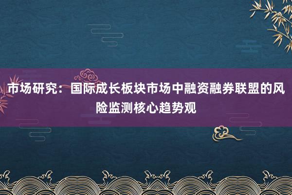 市场研究：国际成长板块市场中融资融券联盟的风险监测核心趋势观