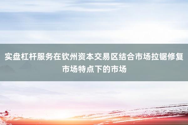 实盘杠杆服务在钦州资本交易区结合市场拉锯修复市场特点下的市场