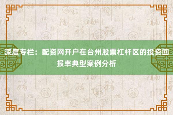 深度专栏：配资网开户在台州股票杠杆区的投资回报率典型案例分析