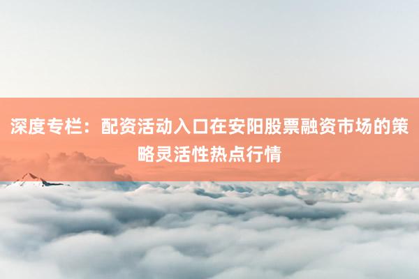 深度专栏：配资活动入口在安阳股票融资市场的策略灵活性热点行情