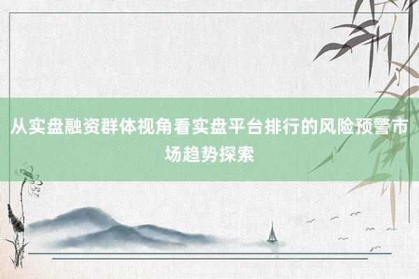 从实盘融资群体视角看实盘平台排行的风险预警市场趋势探索