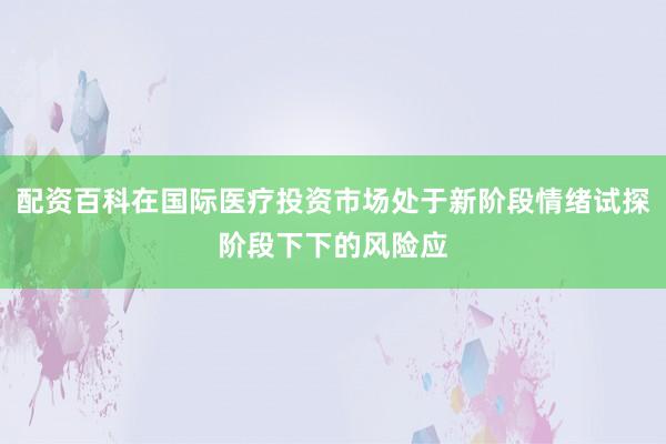 配资百科在国际医疗投资市场处于新阶段情绪试探阶段下下的风险应