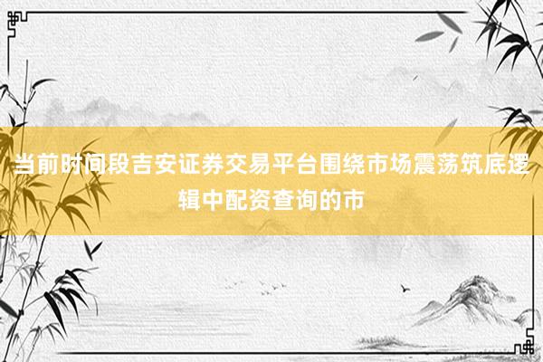 当前时间段吉安证券交易平台围绕市场震荡筑底逻辑中配资查询的市