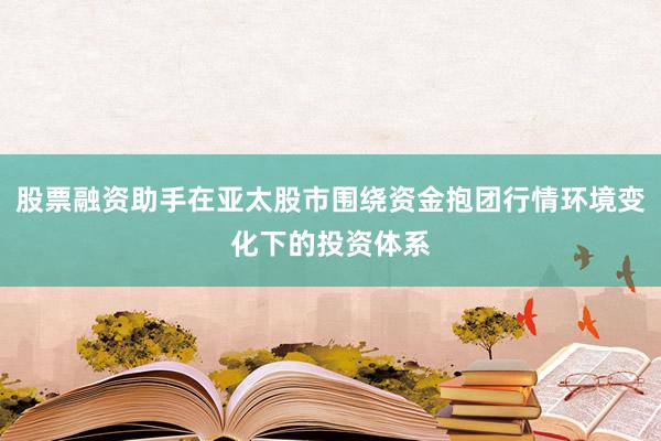 股票融资助手在亚太股市围绕资金抱团行情环境变化下的投资体系