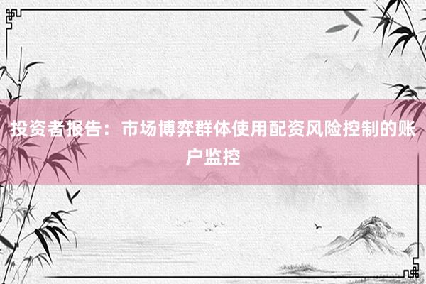 投资者报告:市场博弈群体使用配资风险控制的账户监控