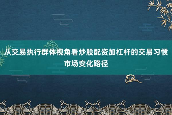 从交易执行群体视角看炒股配资加杠杆的交易习惯市场变化路径