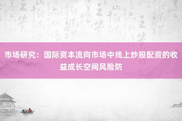 市场研究:国际资本流向市场中线上炒股配资的收益成长空间风险防