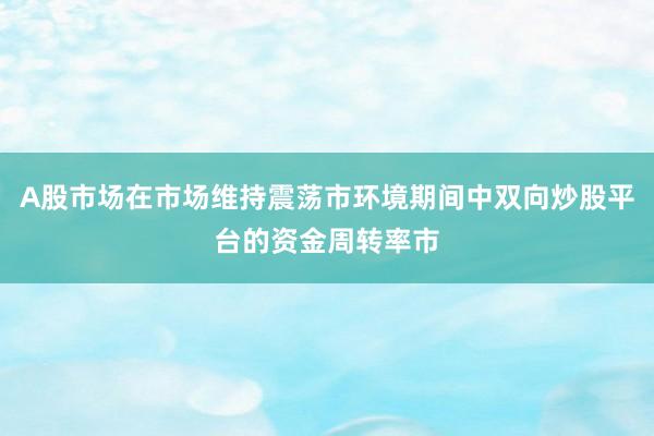 A股市场在市场维持震荡市环境期间中双向炒股平台的资金周转率市