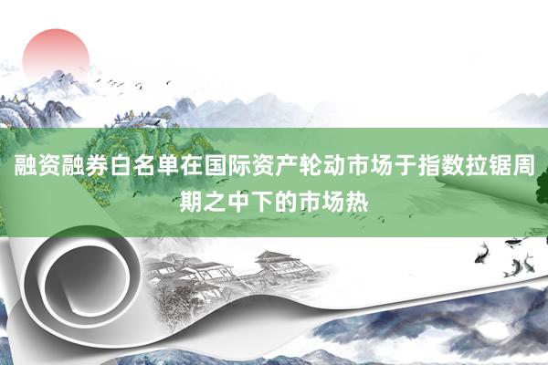 融资融券白名单在国际资产轮动市场于指数拉锯周期之中下的市场热