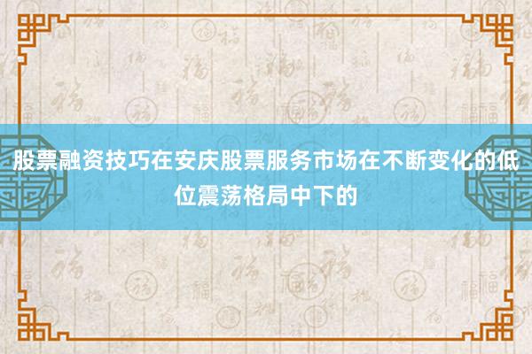 股票融资技巧在安庆股票服务市场在不断变化的低位震荡格局中下的