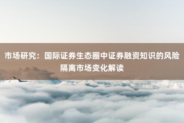 市场研究：国际证券生态圈中证券融资知识的风险隔离市场变化解读