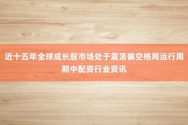 近十五年全球成长股市场处于震荡偏空格局运行周期中配资行业资讯