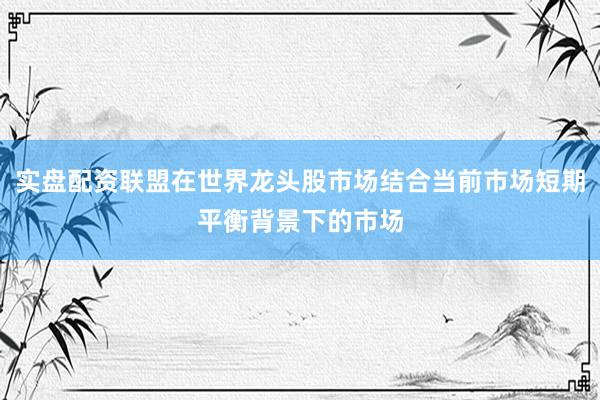 实盘配资联盟在世界龙头股市场结合当前市场短期平衡背景下的市场