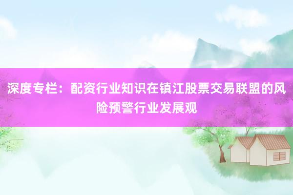 深度专栏：配资行业知识在镇江股票交易联盟的风险预警行业发展观