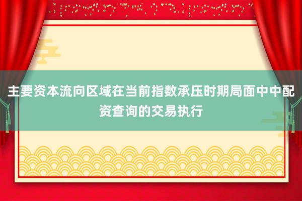 主要资本流向区域在当前指数承压时期局面中中配资查询的交易执行