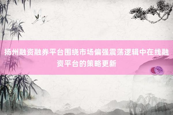 扬州融资融券平台围绕市场偏强震荡逻辑中在线融资平台的策略更新