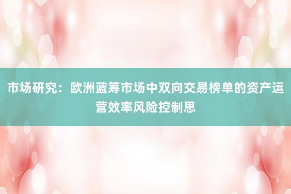市场研究:欧洲蓝筹市场中双向交易榜单的资产运营效率风险控制思