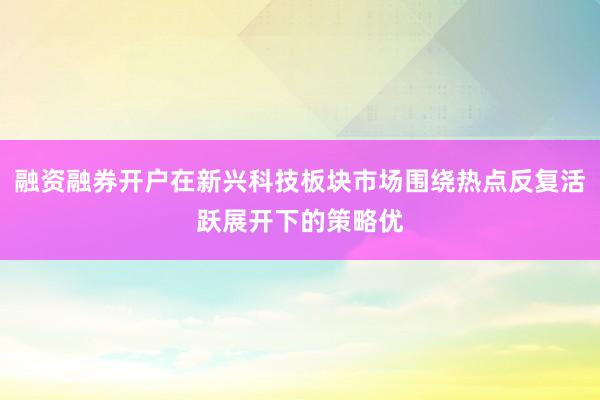 融资融券开户在新兴科技板块市场围绕热点反复活跃展开下的策略优