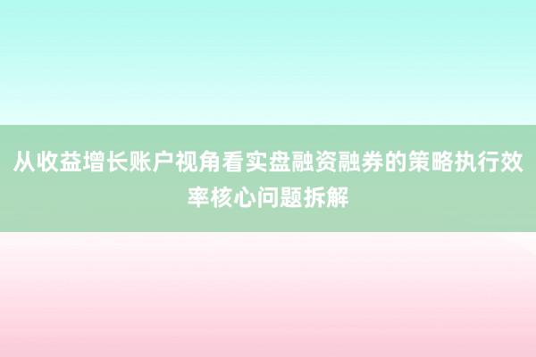 从收益增长账户视角看实盘融资融券的策略执行效率核心问题拆解