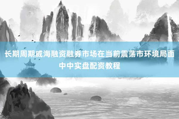 长期周期威海融资融券市场在当前震荡市环境局面中中实盘配资教程