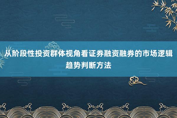 从阶段性投资群体视角看证券融资融券的市场逻辑趋势判断方法