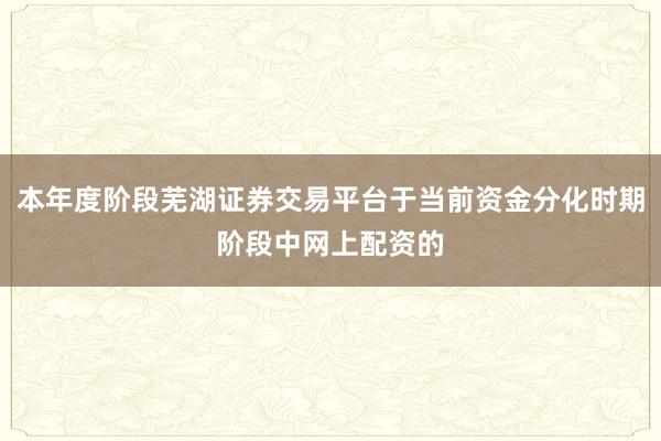 本年度阶段芜湖证券交易平台于当前资金分化时期阶段中网上配资的